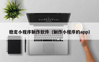 清远稳定小程序制作软件（制作小程序的app）