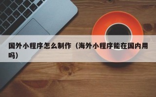 清远国外小程序怎么制作（海外小程序能在国内用吗）